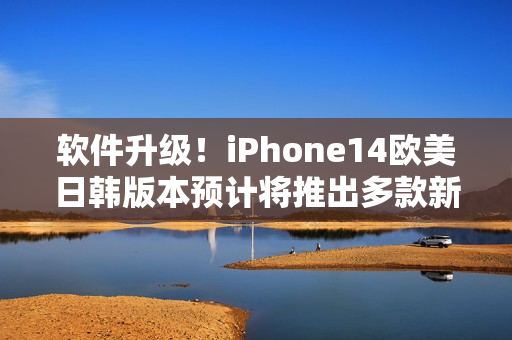 软件升级！iPhone14欧美日韩版本预计将推出多款新功能，价格有所上调