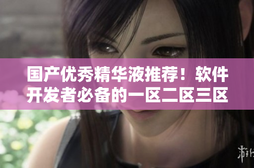 国产优秀精华液推荐！软件开发者必备的一区二区三区产品
