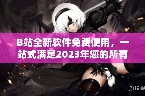 B站全新软件免费使用，一站式满足2023年您的所有需求！