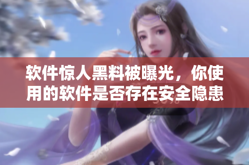 软件惊人黑料被曝光，你使用的软件是否存在安全隐患？