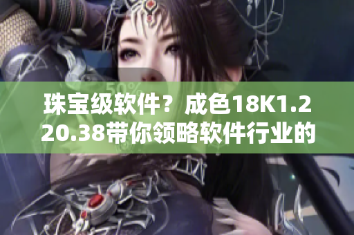 珠宝级软件？成色18K1.220.38带你领略软件行业的奢华体验