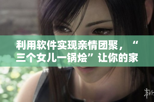 利用软件实现亲情团聚，“三个女儿一锅烩”让你的家人更亲近!