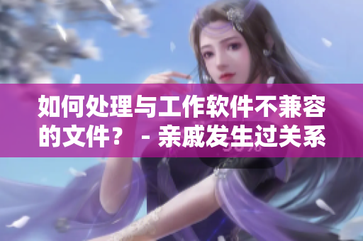 如何处理与工作软件不兼容的文件？ - 亲戚发生过关系后如何相处系列