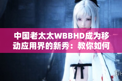 中国老太太WBBHD成为移动应用界的新秀：教你如何轻松操作手机软件