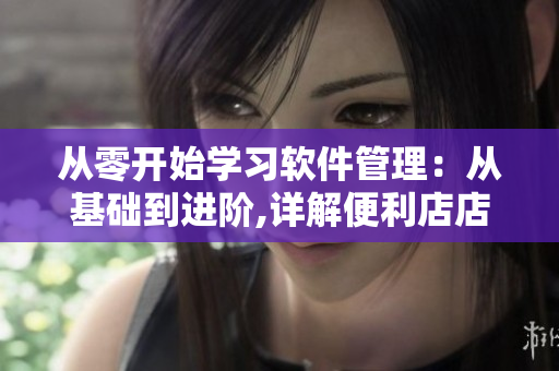从零开始学习软件管理：从基础到进阶,详解便利店店长的管理技巧