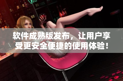 软件成熟版发布，让用户享受更安全便捷的使用体验！