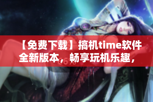 【免费下载】搞机time软件全新版本，畅享玩机乐趣，嘉兴值得拥有！