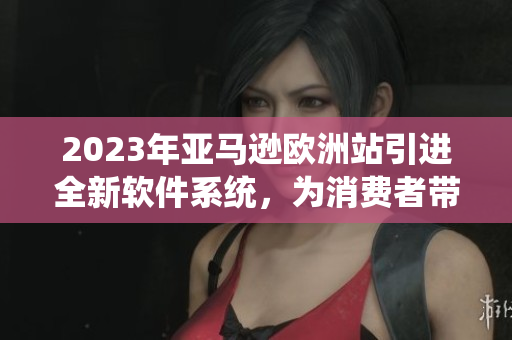 2023年亚马逊欧洲站引进全新软件系统，为消费者带来更优质的购物体验
