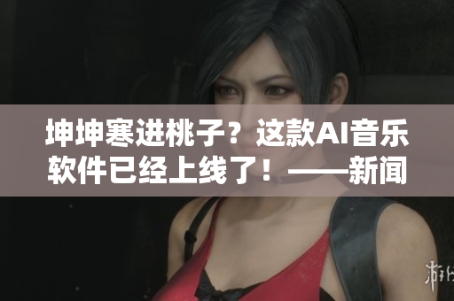 坤坤寒进桃子？这款AI音乐软件已经上线了！——新闻报道