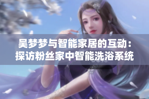 吴梦梦与智能家居的互动：探访粉丝家中智能洗浴系统