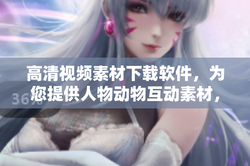 高清视频素材下载软件，为您提供人物动物互动素材，助力创意制作