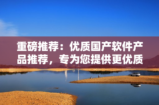 重磅推荐：优质国产软件产品推荐，专为您提供更优质的软件选择体验！