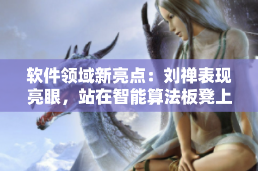 软件领域新亮点：刘禅表现亮眼，站在智能算法板凳上，曹安琪呼之欲出