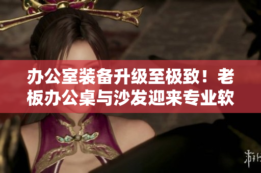 办公室装备升级至极致！老板办公桌与沙发迎来专业软件加持