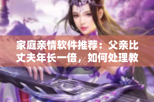 家庭亲情软件推荐：父亲比丈夫年长一倍，如何处理教育问题？