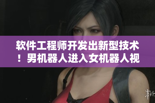 软件工程师开发出新型技术！男机器人进入女机器人视频引爆市场