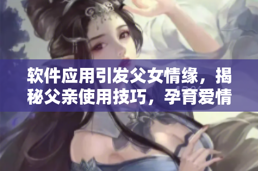 软件应用引发父女情缘，揭秘父亲使用技巧，孕育爱情后代