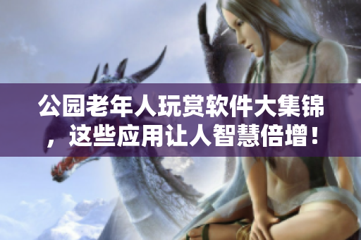 公园老年人玩赏软件大集锦，这些应用让人智慧倍增！