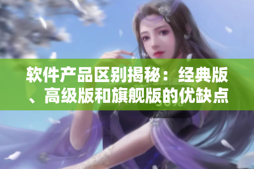 软件产品区别揭秘：经典版、高级版和旗舰版的优缺点测评