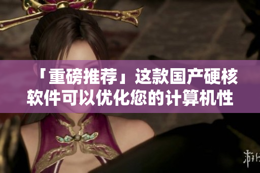 「重磅推荐」这款国产硬核软件可以优化您的计算机性能！