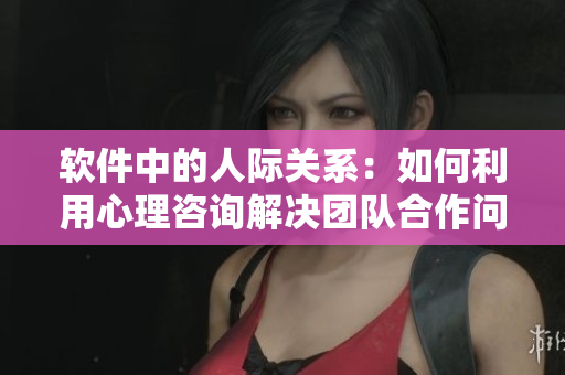 软件中的人际关系：如何利用心理咨询解决团队合作问题