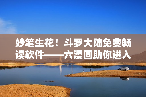 妙笔生花！斗罗大陆免费畅读软件——六漫画助你进入魂兽世界