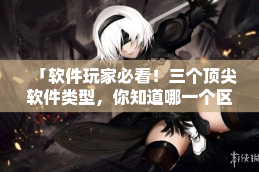 「软件玩家必看！三个顶尖软件类型，你知道哪一个区最强？」