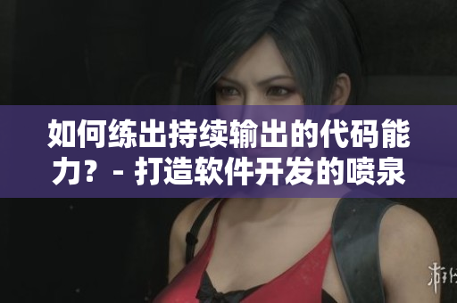 如何练出持续输出的代码能力？- 打造软件开发的喷泉体质