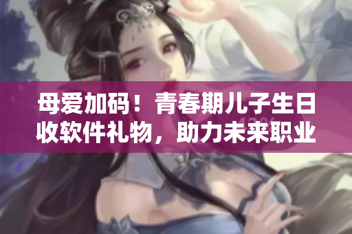 母爱加码！青春期儿子生日收软件礼物，助力未来职业发展