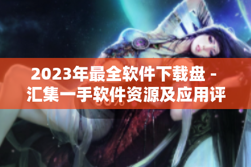 2023年最全软件下载盘 - 汇集一手软件资源及应用评测