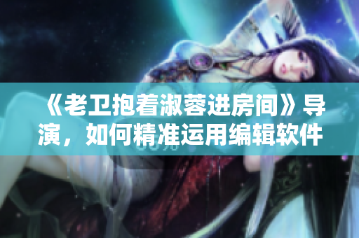《老卫抱着淑蓉进房间》导演，如何精准运用编辑软件呈现情感？