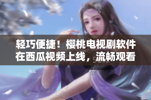 轻巧便捷！樱桃电视剧软件在西瓜视频上线，流畅观看精彩剧集