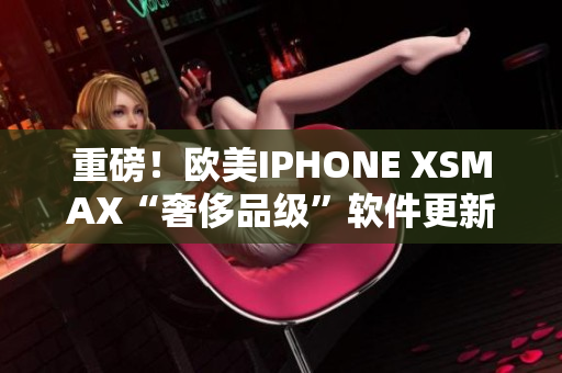 重磅！欧美IPHONE XSMAX“奢侈品级”软件更新来袭！