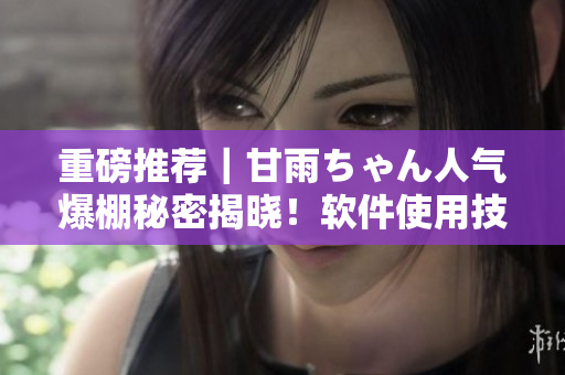 重磅推荐｜甘雨ちゃん人气爆棚秘密揭晓！软件使用技巧大曝光！