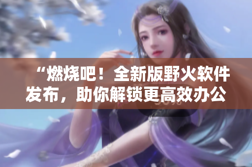 “燃烧吧！全新版野火软件发布，助你解锁更高效办公新境界”