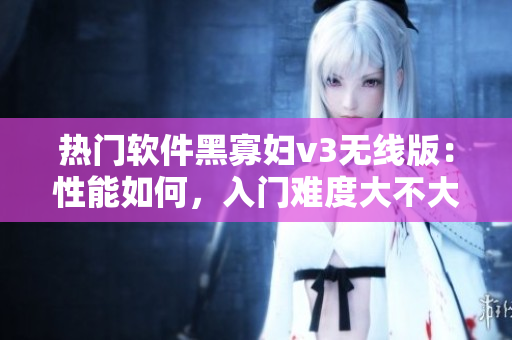 热门软件黑寡妇v3无线版：性能如何，入门难度大不大？