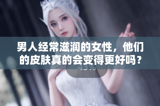 男人经常滋润的女性，他们的皮肤真的会变得更好吗？——深入浅出揭秘