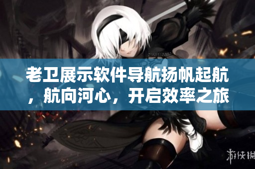 老卫展示软件导航扬帆起航，航向河心，开启效率之旅