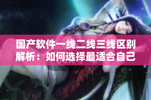 国产软件一线二线三线区别解析：如何选择最适合自己的软件？