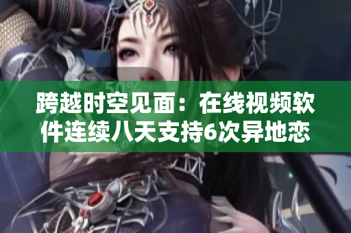跨越时空见面：在线视频软件连续八天支持6次异地恋约会