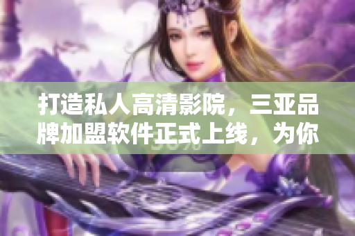 打造私人高清影院，三亚品牌加盟软件正式上线，为你带来更多可能！