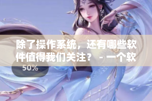 除了操作系统，还有哪些软件值得我们关注？ - 一个软件编辑分享的见解