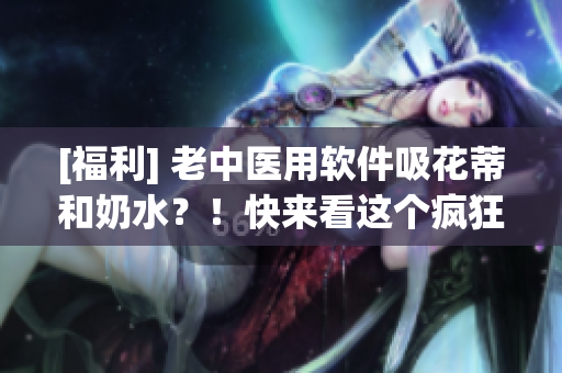 [福利] 老中医用软件吸花蒂和奶水？！快来看这个疯狂撩人的视频！