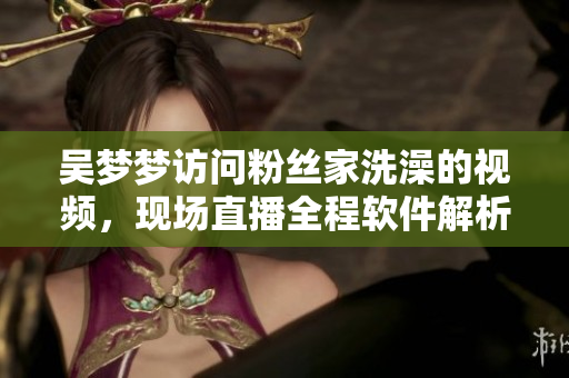 吴梦梦访问粉丝家洗澡的视频，现场直播全程软件解析