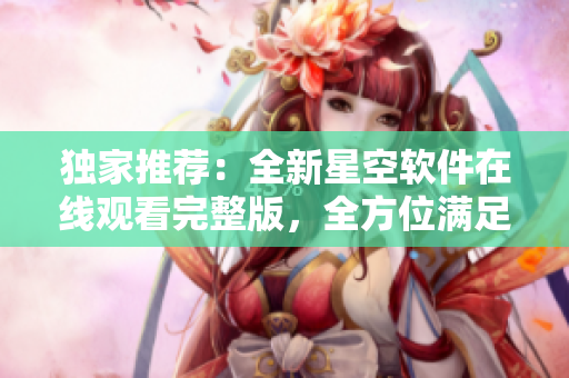 独家推荐：全新星空软件在线观看完整版，全方位满足你的需求