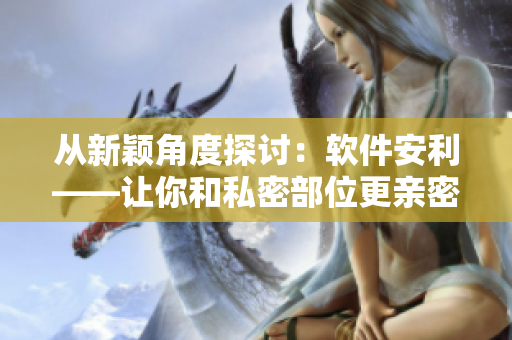 从新颖角度探讨：软件安利——让你和私密部位更亲密的全面指南