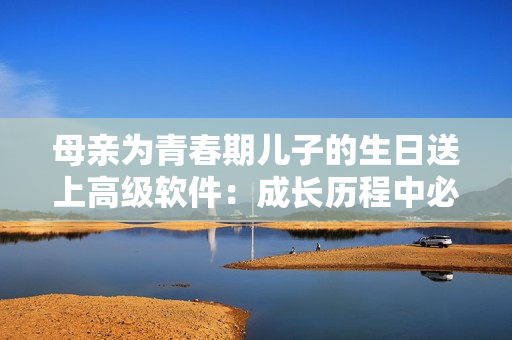 母亲为青春期儿子的生日送上高级软件：成长历程中必不可少的礼物