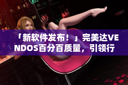 「新软件发布！」完美达VENDOS百分百质量，引领行业标准