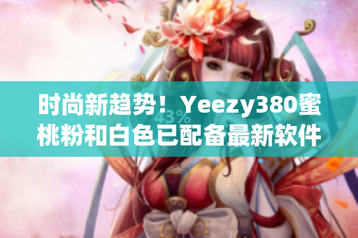 时尚新趋势！Yeezy380蜜桃粉和白色已配备最新软件技术