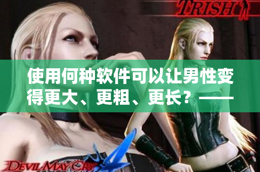 使用何种软件可以让男性变得更大、更粗、更长？——探究男性加强之路